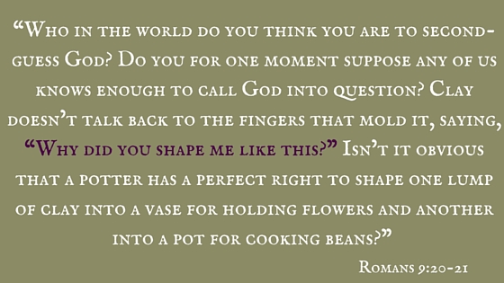 “Who in the world do you think you are to second-guess God- Do you for one moment suppose any of us knows enough to call God into question- Clay doesn’t talk back to the fingers that mold it, saying, “Why did you shape me like this-