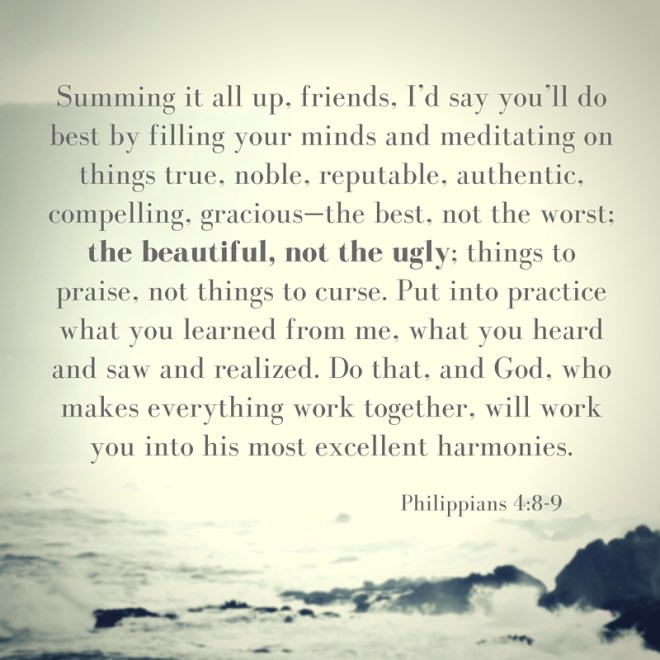 -Summing it all up, friends, I’d say you’ll do best by filling your minds and meditating on things true, noble, reputable, authentic, compelling, gracious—the best, not the worst; the beautiful, not the ugly; things to praise, not thi.jpg